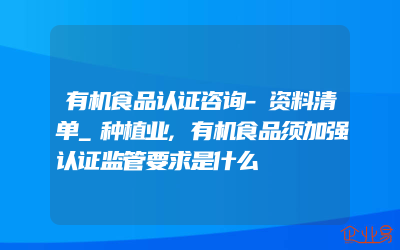 有机食品认证咨询-资料清单_种植业,有机食品须加强认证监管要求是什么