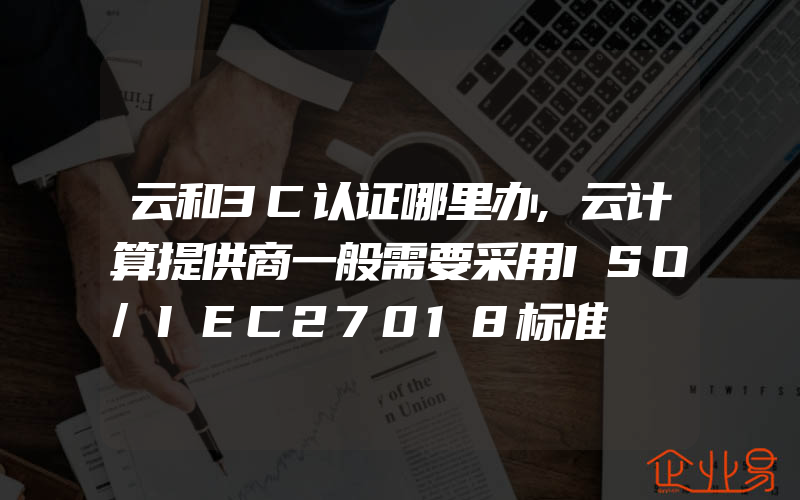 云和3C认证哪里办,云计算提供商一般需要采用ISO/IEC27018标准