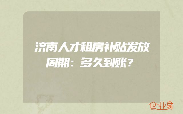 济南人才租房补贴发放周期：多久到账？