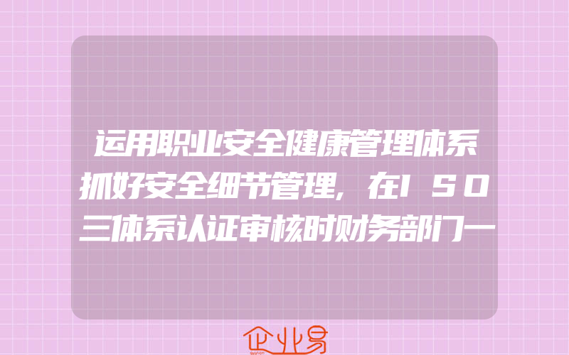 运用职业安全健康管理体系抓好安全细节管理,在ISO三体系认证审核时财务部门一般需要提供什么配合