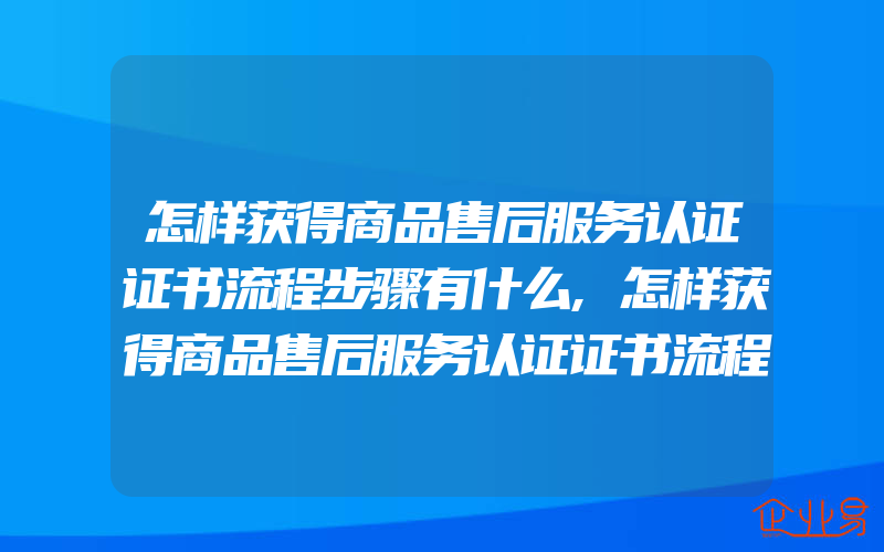 怎样获得商品售后服务认证证书流程步骤有什么,怎样获得商品售后服务认证证书流程步骤有什么