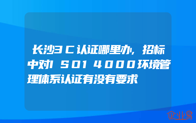 长沙3C认证哪里办,招标中对ISO14000环境管理体系认证有没有要求