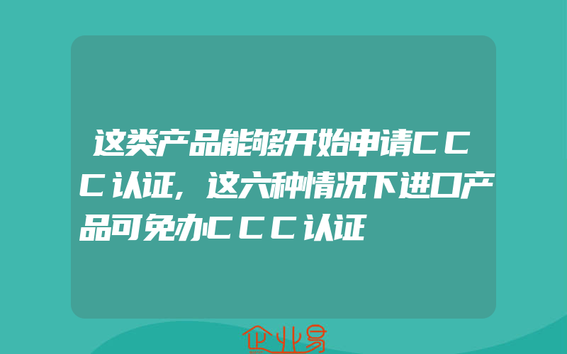 这类产品能够开始申请CCC认证,这六种情况下进口产品可免办CCC认证