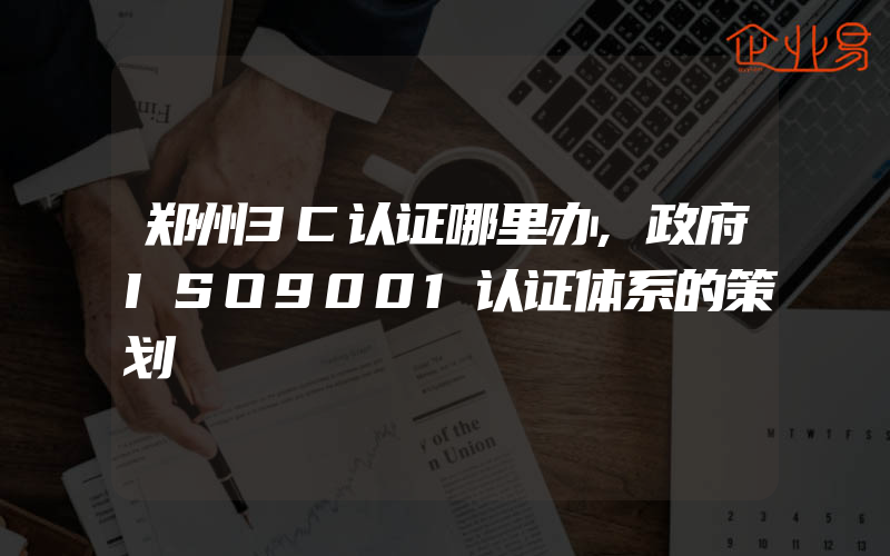 郑州3C认证哪里办,政府ISO9001认证体系的策划