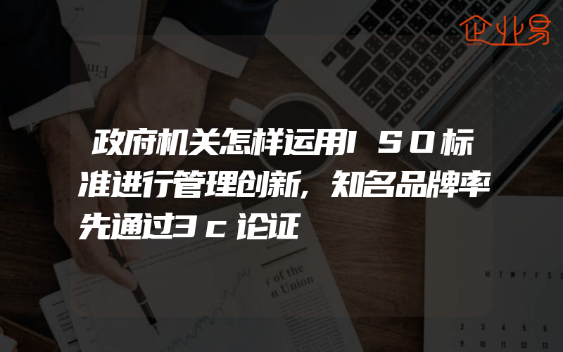 政府机关怎样运用ISO标准进行管理创新,知名品牌率先通过3c论证