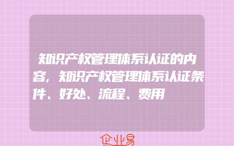 知识产权管理体系认证的内容,知识产权管理体系认证条件、好处、流程、费用