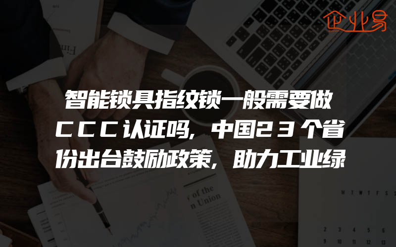 智能锁具指纹锁一般需要做CCC认证吗,中国23个省份出台鼓励政策,助力工业绿色发展