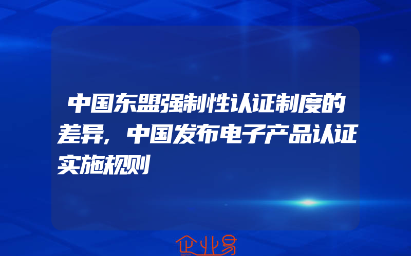 中国东盟强制性认证制度的差异,中国发布电子产品认证实施规则