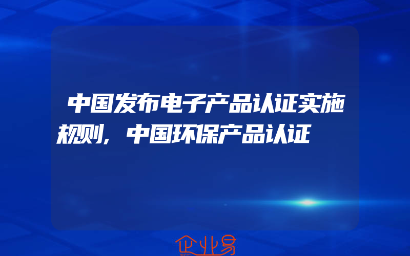 中国发布电子产品认证实施规则,中国环保产品认证