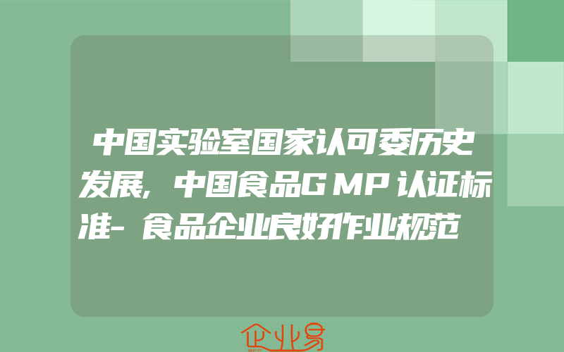 中国实验室国家认可委历史发展,中国食品GMP认证标准-食品企业良好作业规范