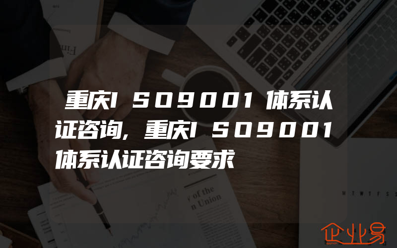 重庆ISO9001体系认证咨询,重庆ISO9001体系认证咨询要求