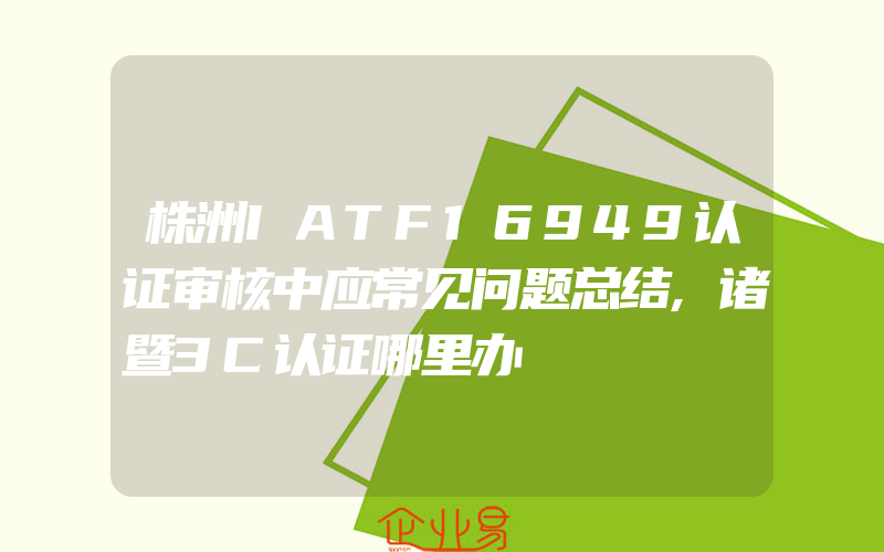 株洲IATF16949认证审核中应常见问题总结,诸暨3C认证哪里办