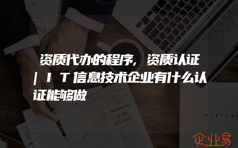 资质代办的程序,资质认证|IT信息技术企业有什么认证能够做