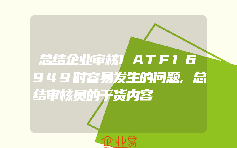 总结企业审核IATF16949时容易发生的问题,总结审核员的干货内容