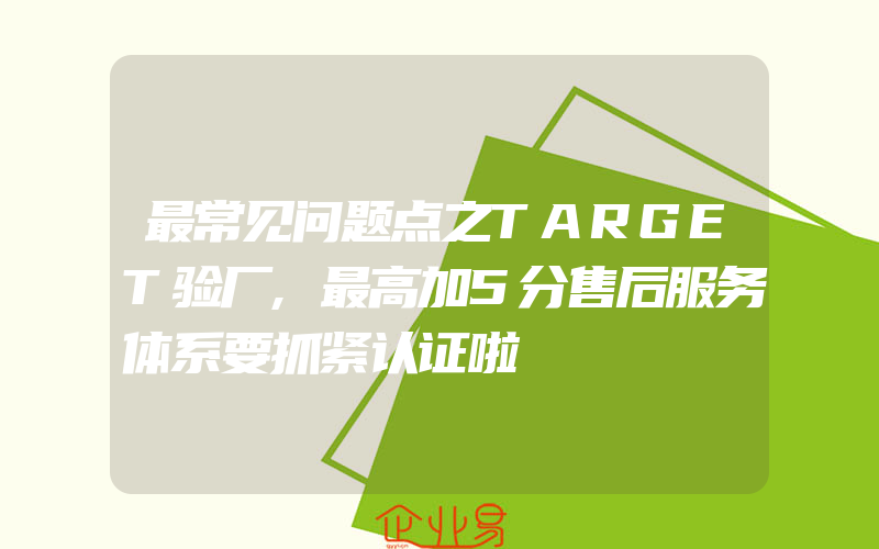 最常见问题点之TARGET验厂,最高加5分售后服务体系要抓紧认证啦