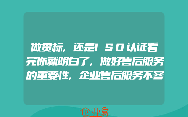 做贯标,还是ISO认证看完你就明白了,做好售后服务的重要性,企业售后服务不容忽视