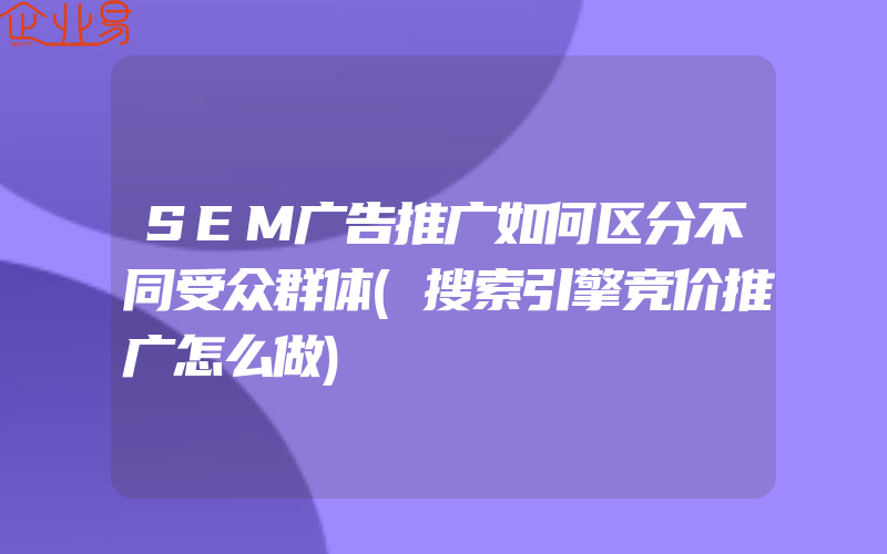 SEM广告推广如何区分不同受众群体(搜索引擎竞价推广怎么做)