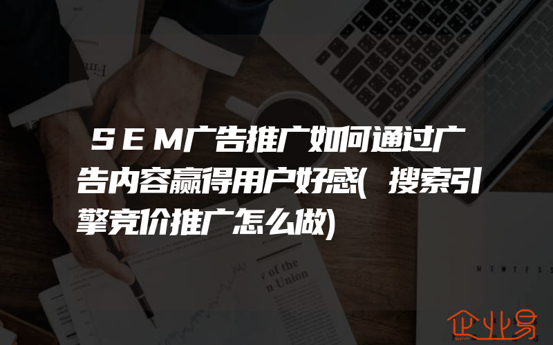 SEM广告推广如何通过广告内容赢得用户好感(搜索引擎竞价推广怎么做)