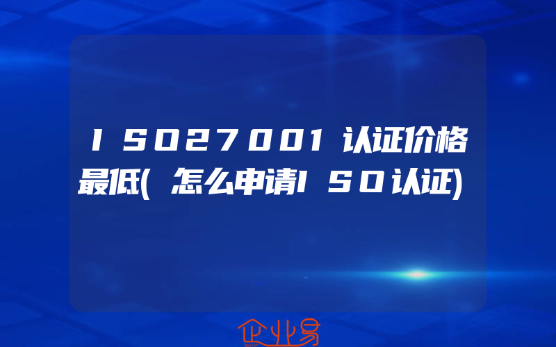 ISO27001认证价格最低(怎么申请ISO认证)