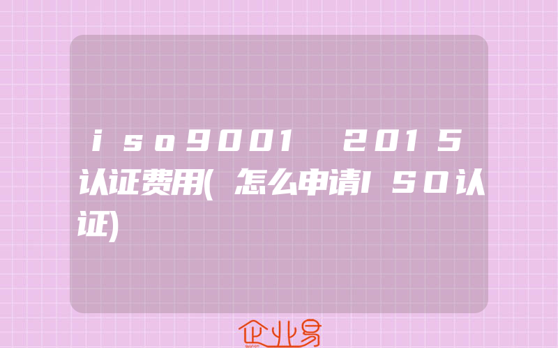 iso9001 2015认证费用(怎么申请ISO认证)