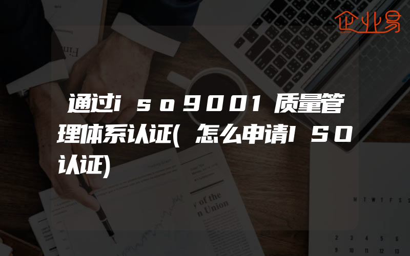 通过iso9001质量管理体系认证(怎么申请ISO认证)