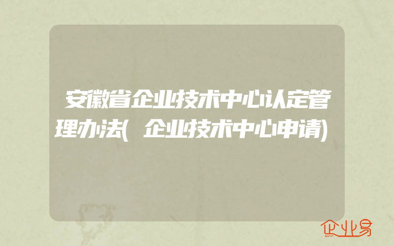 安徽省企业技术中心认定管理办法(企业技术中心申请)