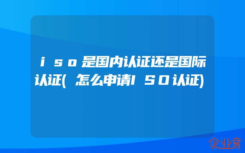 iso是国内认证还是国际认证(怎么申请ISO认证)