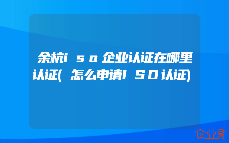 余杭iso企业认证在哪里认证(怎么申请ISO认证)