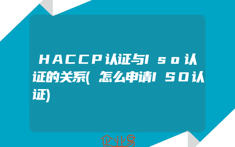 HACCP认证与Iso认证的关系(怎么申请ISO认证)