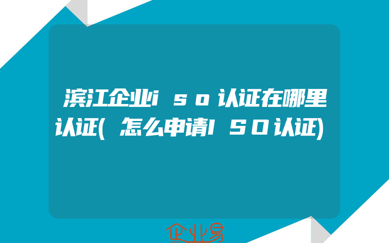 滨江企业iso认证在哪里认证(怎么申请ISO认证)