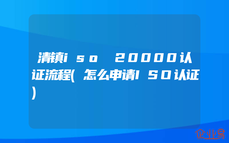 清镇iso 20000认证流程(怎么申请ISO认证)