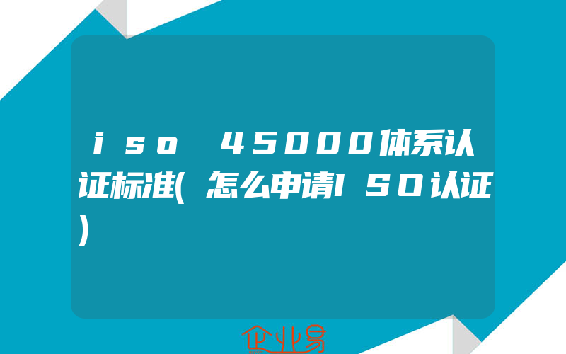 iso 45000体系认证标准(怎么申请ISO认证)