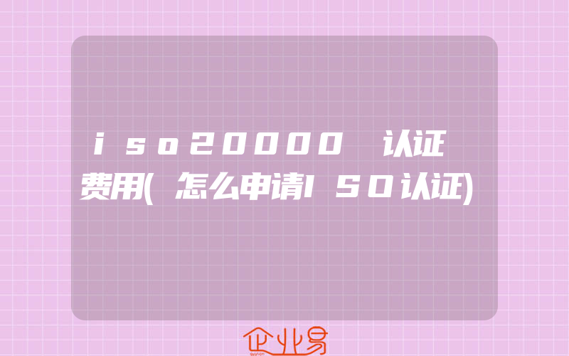 iso20000 认证 费用(怎么申请ISO认证)