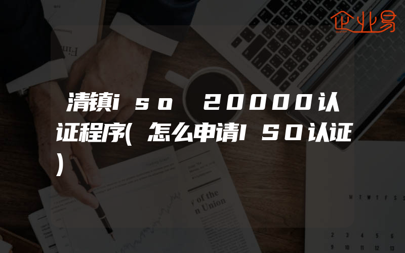 清镇iso 20000认证程序(怎么申请ISO认证)