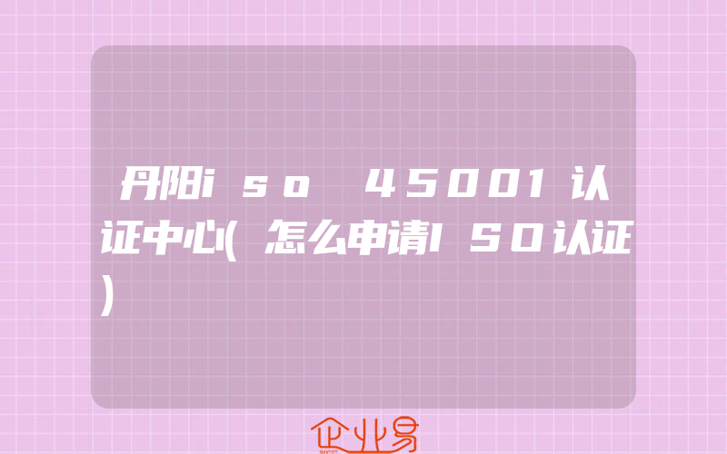 丹阳iso 45001认证中心(怎么申请ISO认证)