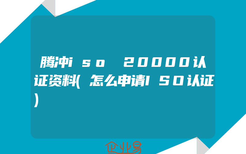 腾冲iso 20000认证资料(怎么申请ISO认证)