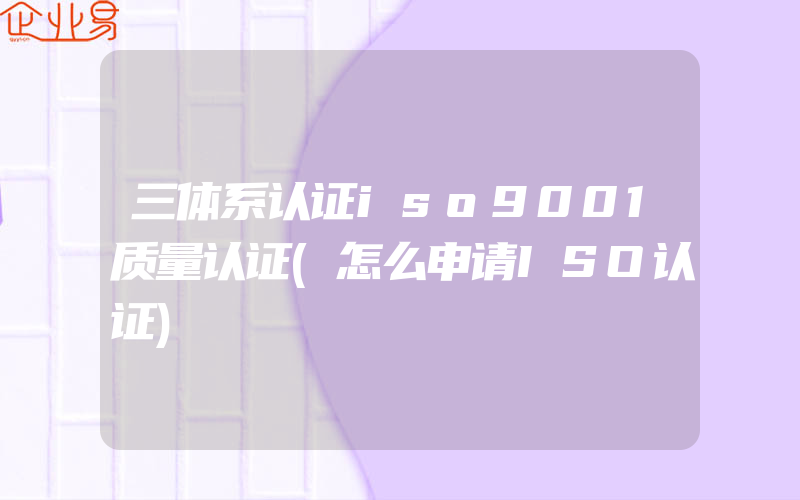 三体系认证iso9001质量认证(怎么申请ISO认证)