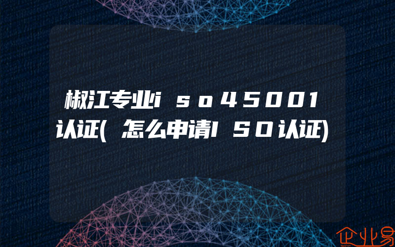 椒江专业iso45001认证(怎么申请ISO认证)