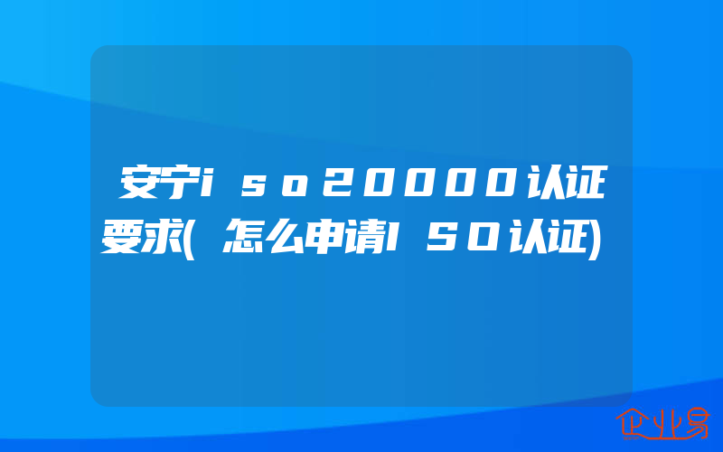 安宁iso20000认证要求(怎么申请ISO认证)