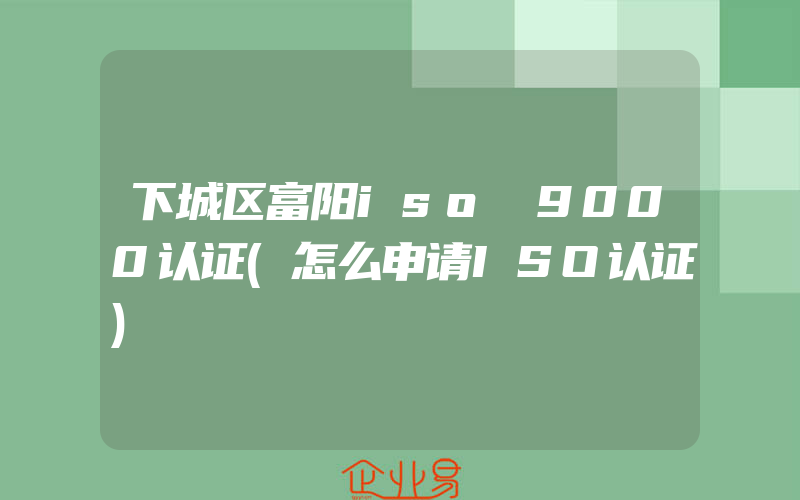 下城区富阳iso 9000认证(怎么申请ISO认证)