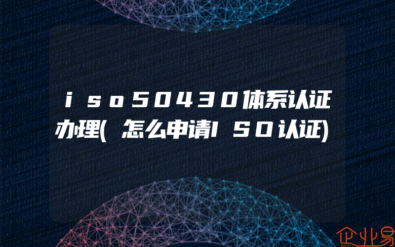 iso50430体系认证办理(怎么申请ISO认证)