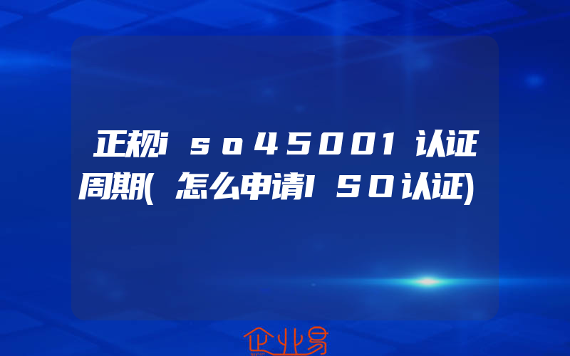 正规iso45001认证周期(怎么申请ISO认证)