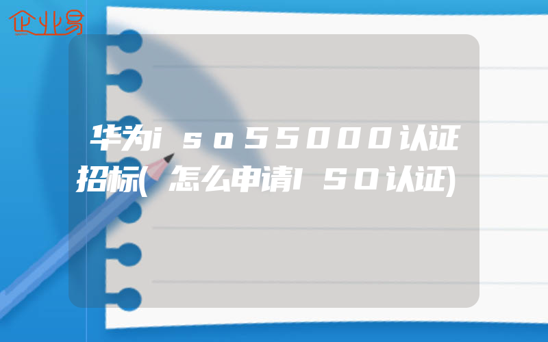 华为iso55000认证招标(怎么申请ISO认证)