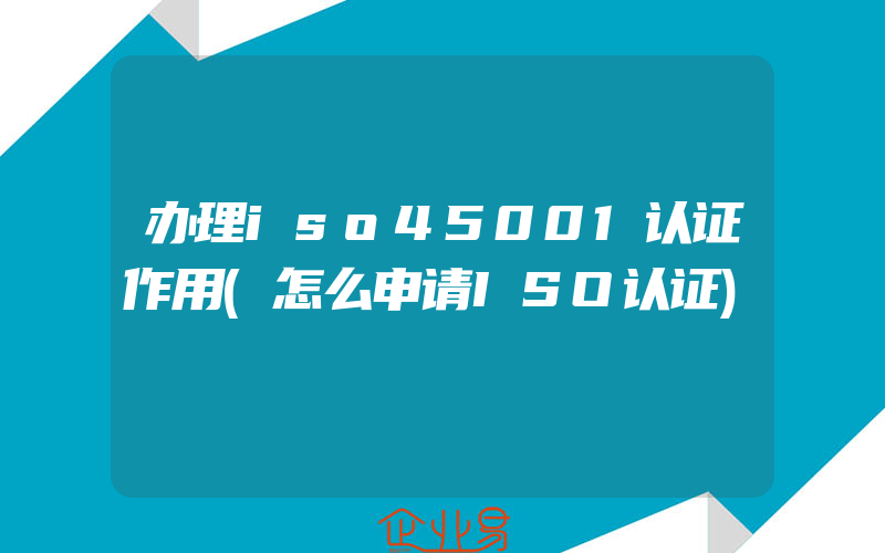 办理iso45001认证作用(怎么申请ISO认证)