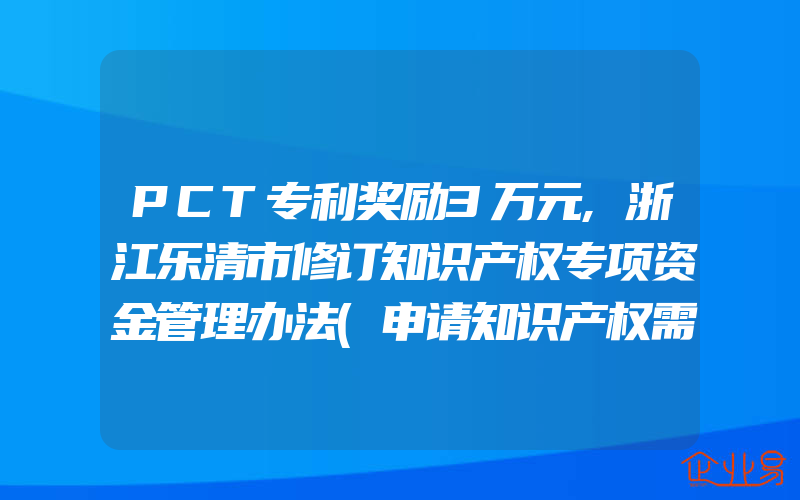 PCT专利奖励3万元,浙江乐清市修订知识产权专项资金管理办法(申请知识产权需要注意什么)