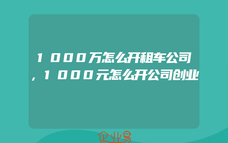 1000万怎么开租车公司,1000元怎么开公司创业