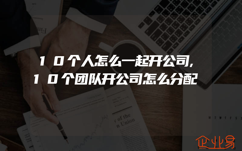 10个人怎么一起开公司,10个团队开公司怎么分配