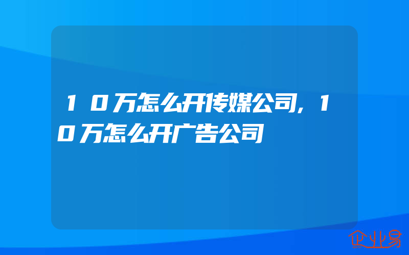 10万怎么开传媒公司,10万怎么开广告公司