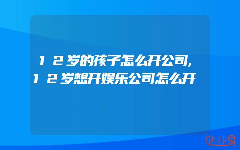 12岁的孩子怎么开公司,12岁想开娱乐公司怎么开