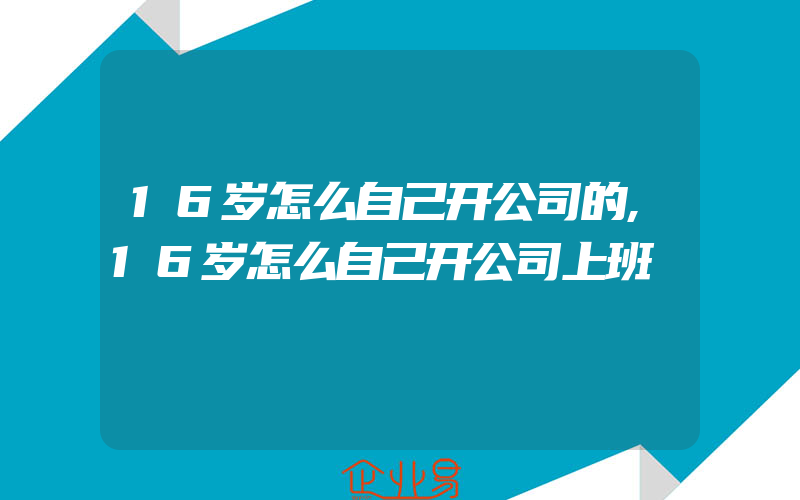 16岁怎么自己开公司的,16岁怎么自己开公司上班